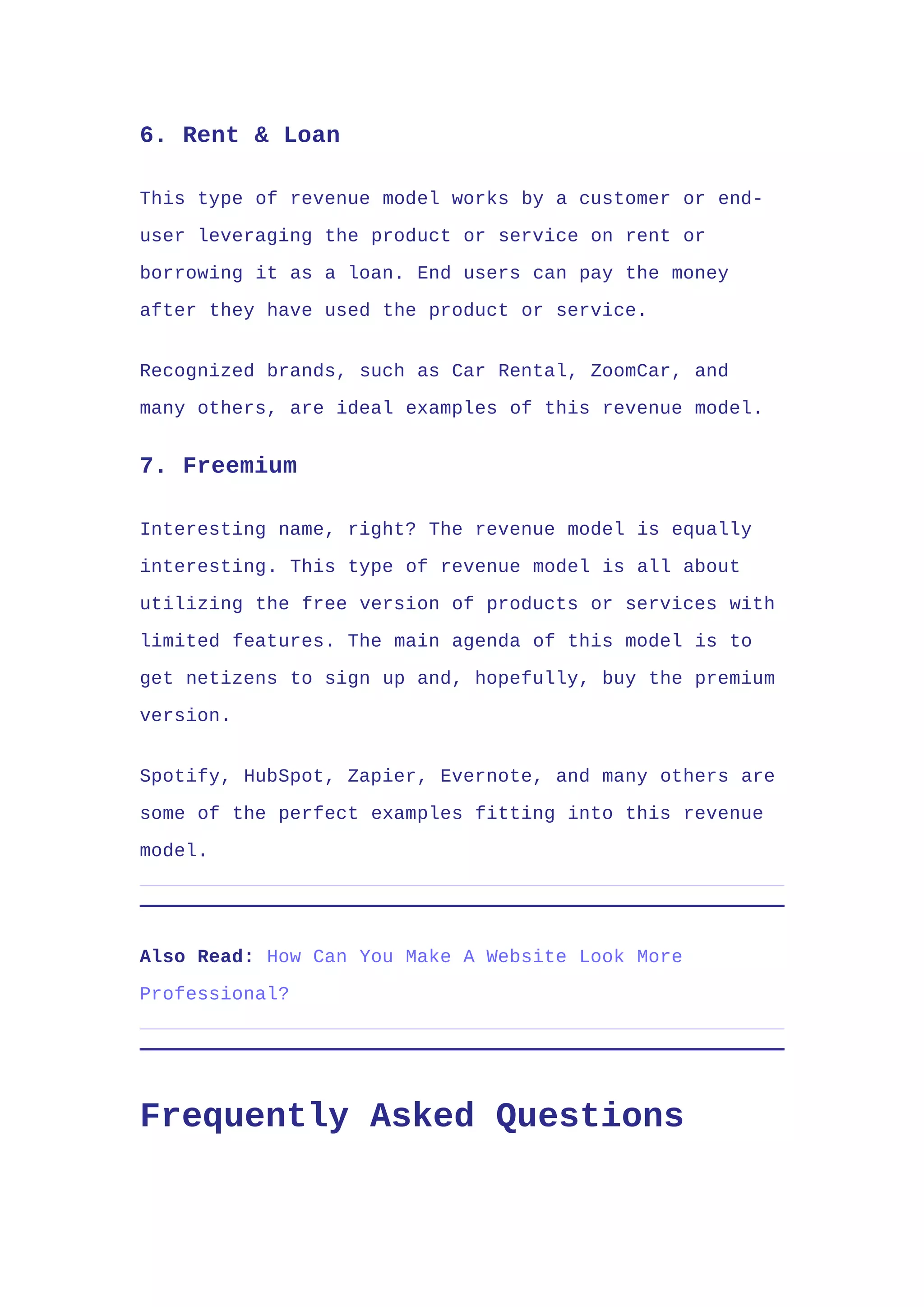 6. Rent & Loan
This type of revenue model works by a customer or end-
user leveraging the product or service on rent or
borrowing it as a loan. End users can pay the money
after they have used the product or service.
Recognized brands, such as Car Rental, ZoomCar, and
many others, are ideal examples of this revenue model.
7. Freemium
Interesting name, right? The revenue model is equally
interesting. This type of revenue model is all about
utilizing the free version of products or services with
limited features. The main agenda of this model is to
get netizens to sign up and, hopefully, buy the premium
version.
Spotify, HubSpot, Zapier, Evernote, and many others are
some of the perfect examples fitting into this revenue
model.
Also Read: How Can You Make A Website Look More
Professional?
Frequently Asked Questions
 