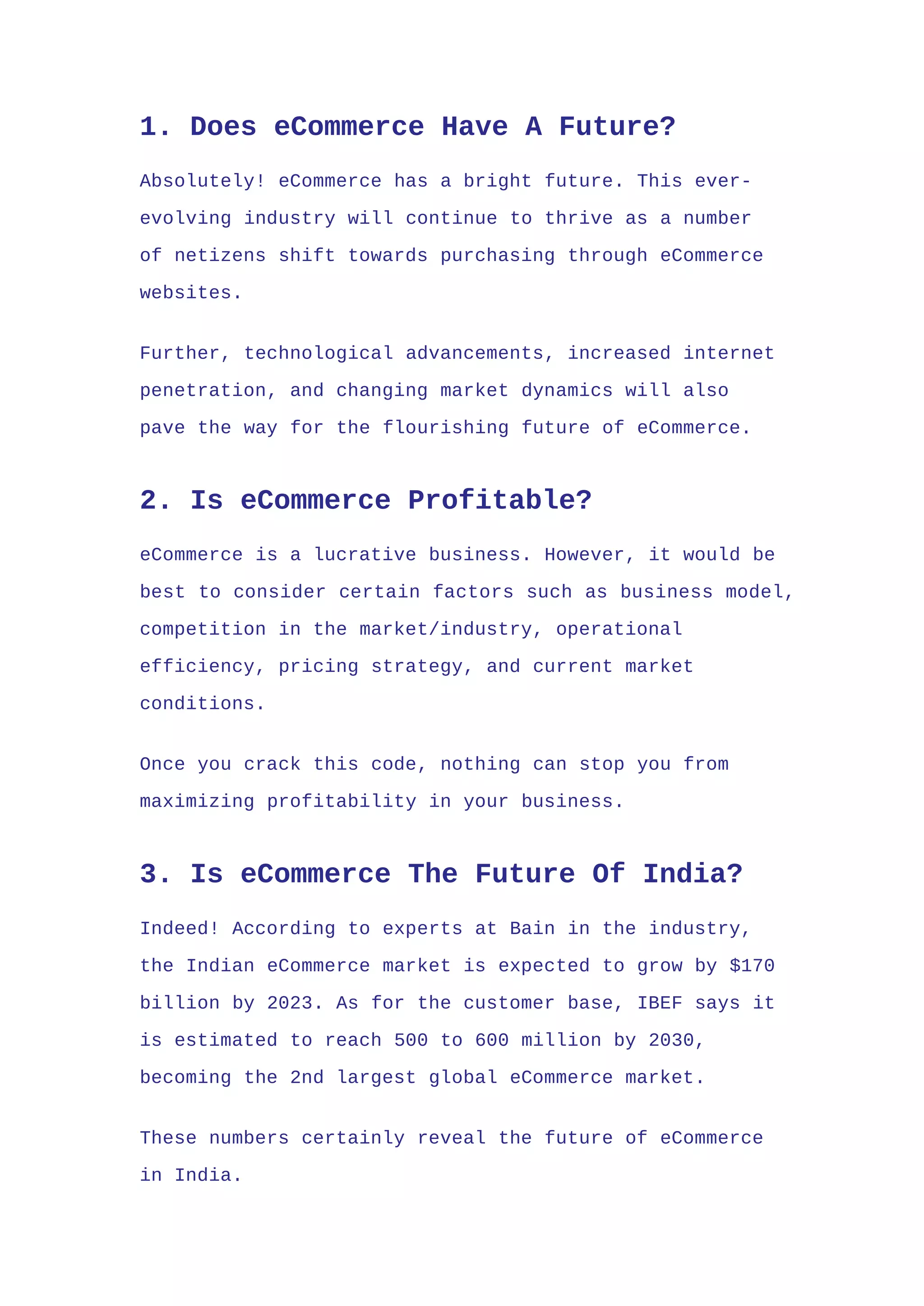 1. Does eCommerce Have A Future?
Absolutely! eCommerce has a bright future. This ever-
evolving industry will continue to thrive as a number
of netizens shift towards purchasing through eCommerce
websites.
Further, technological advancements, increased internet
penetration, and changing market dynamics will also
pave the way for the flourishing future of eCommerce.
2. Is eCommerce Profitable?
eCommerce is a lucrative business. However, it would be
best to consider certain factors such as business model,
competition in the market/industry, operational
efficiency, pricing strategy, and current market
conditions.
Once you crack this code, nothing can stop you from
maximizing profitability in your business.
3. Is eCommerce The Future Of India?
Indeed! According to experts at Bain in the industry,
the Indian eCommerce market is expected to grow by $170
billion by 2023. As for the customer base, IBEF says it
is estimated to reach 500 to 600 million by 2030,
becoming the 2nd largest global eCommerce market.
These numbers certainly reveal the future of eCommerce
in India.
 