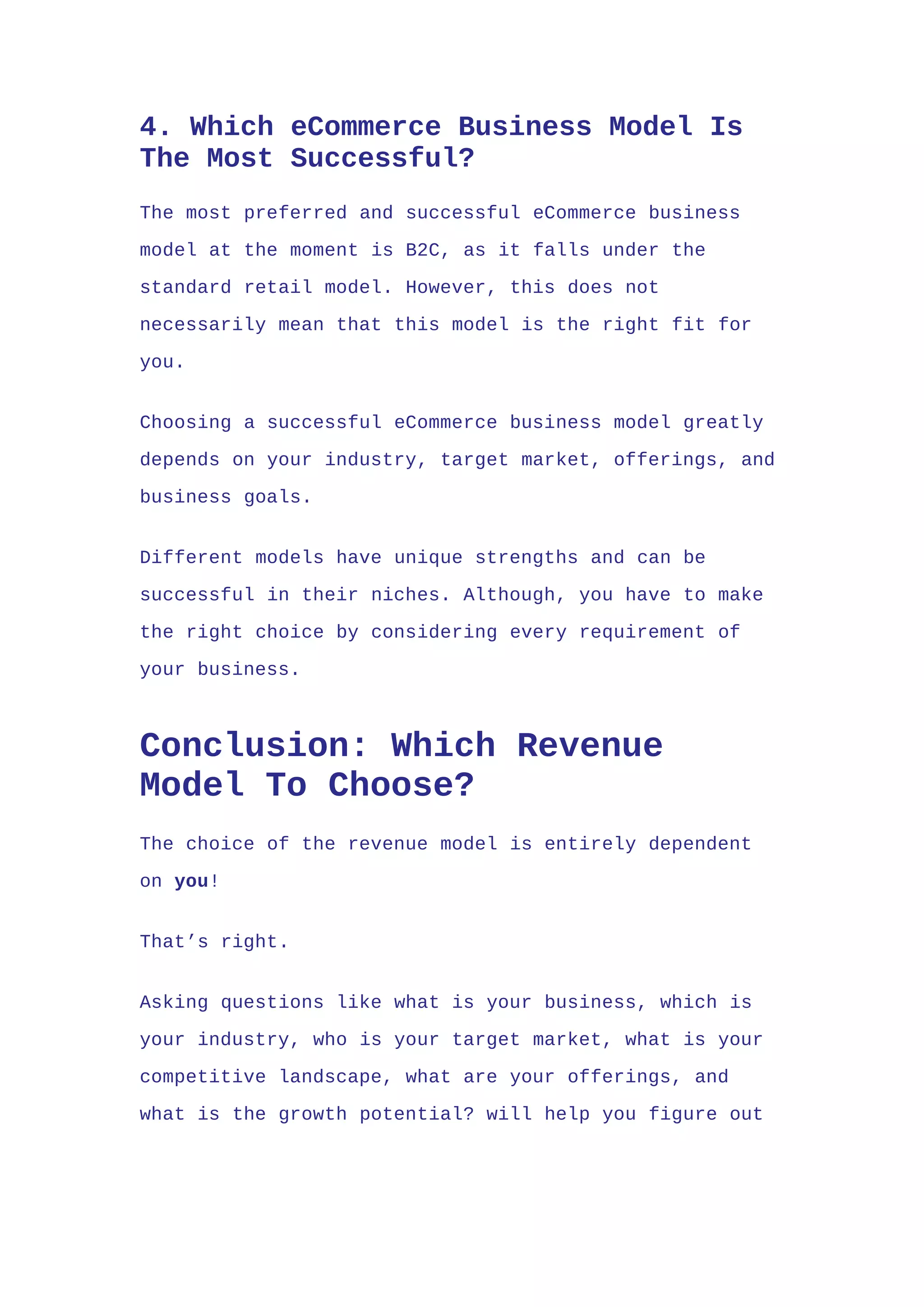 4. Which eCommerce Business Model Is
The Most Successful?
The most preferred and successful eCommerce business
model at the moment is B2C, as it falls under the
standard retail model. However, this does not
necessarily mean that this model is the right fit for
you.
Choosing a successful eCommerce business model greatly
depends on your industry, target market, offerings, and
business goals.
Different models have unique strengths and can be
successful in their niches. Although, you have to make
the right choice by considering every requirement of
your business.
Conclusion: Which Revenue
Model To Choose?
The choice of the revenue model is entirely dependent
on you!
That’s right.
Asking questions like what is your business, which is
your industry, who is your target market, what is your
competitive landscape, what are your offerings, and
what is the growth potential? will help you figure out
 