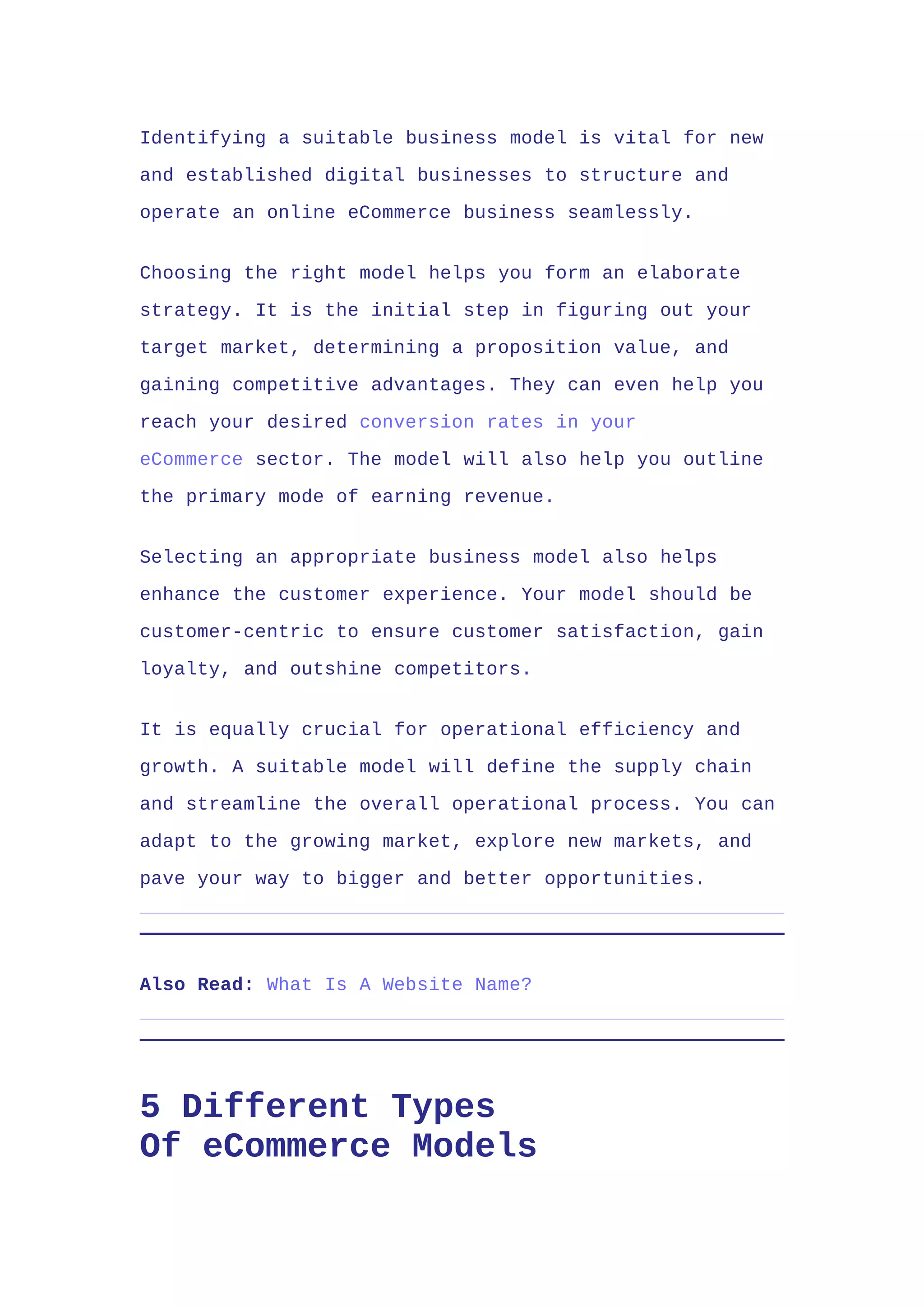 Identifying a suitable business model is vital for new
and established digital businesses to structure and
operate an online eCommerce business seamlessly.
Choosing the right model helps you form an elaborate
strategy. It is the initial step in figuring out your
target market, determining a proposition value, and
gaining competitive advantages. They can even help you
reach your desired conversion rates in your
eCommerce sector. The model will also help you outline
the primary mode of earning revenue.
Selecting an appropriate business model also helps
enhance the customer experience. Your model should be
customer-centric to ensure customer satisfaction, gain
loyalty, and outshine competitors.
It is equally crucial for operational efficiency and
growth. A suitable model will define the supply chain
and streamline the overall operational process. You can
adapt to the growing market, explore new markets, and
pave your way to bigger and better opportunities.
Also Read: What Is A Website Name?
5 Different Types
Of eCommerce Models
 
