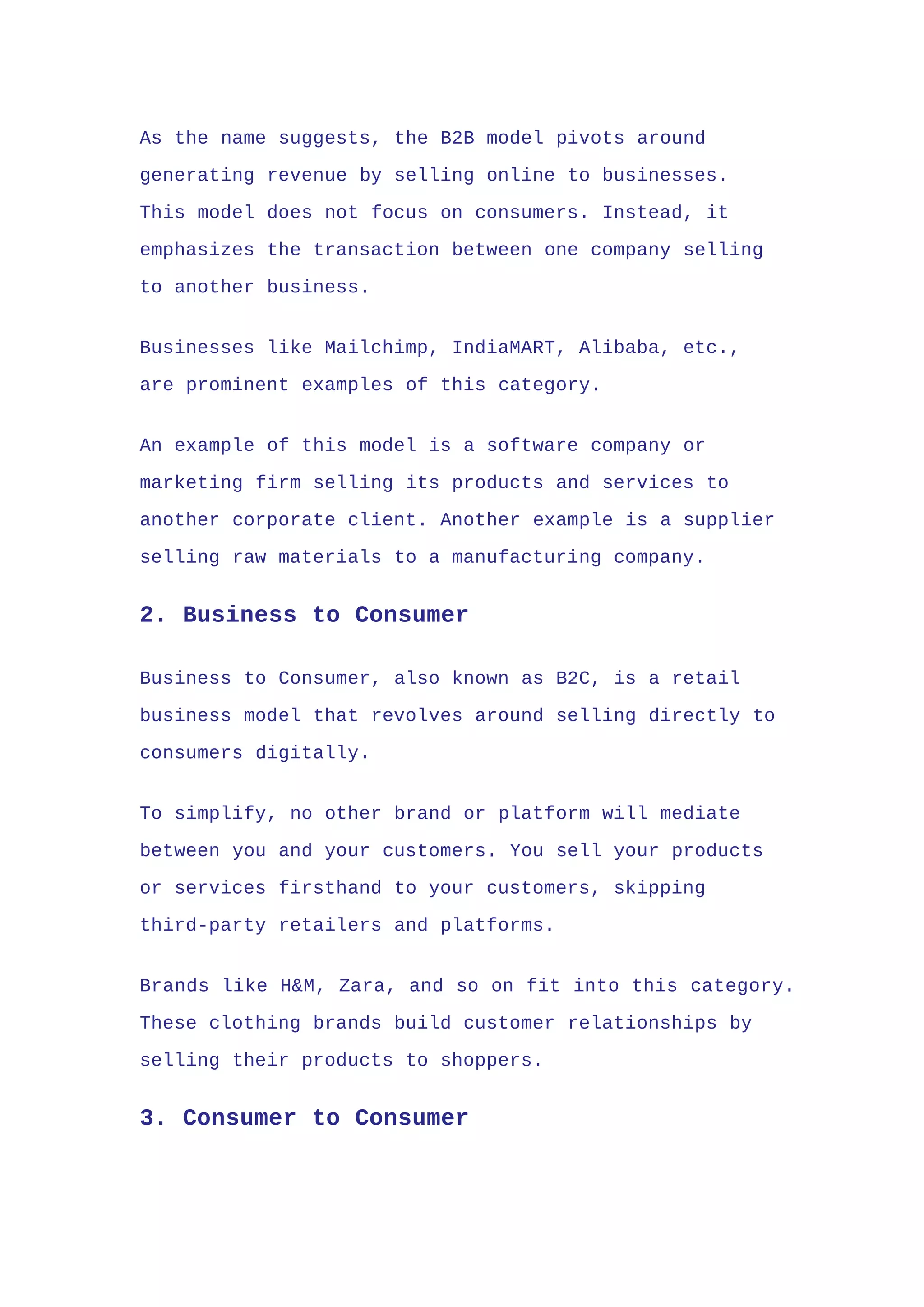 As the name suggests, the B2B model pivots around
generating revenue by selling online to businesses.
This model does not focus on consumers. Instead, it
emphasizes the transaction between one company selling
to another business.
Businesses like Mailchimp, IndiaMART, Alibaba, etc.,
are prominent examples of this category.
An example of this model is a software company or
marketing firm selling its products and services to
another corporate client. Another example is a supplier
selling raw materials to a manufacturing company.
2. Business to Consumer
Business to Consumer, also known as B2C, is a retail
business model that revolves around selling directly to
consumers digitally.
To simplify, no other brand or platform will mediate
between you and your customers. You sell your products
or services firsthand to your customers, skipping
third-party retailers and platforms.
Brands like H&M, Zara, and so on fit into this category.
These clothing brands build customer relationships by
selling their products to shoppers.
3. Consumer to Consumer
 