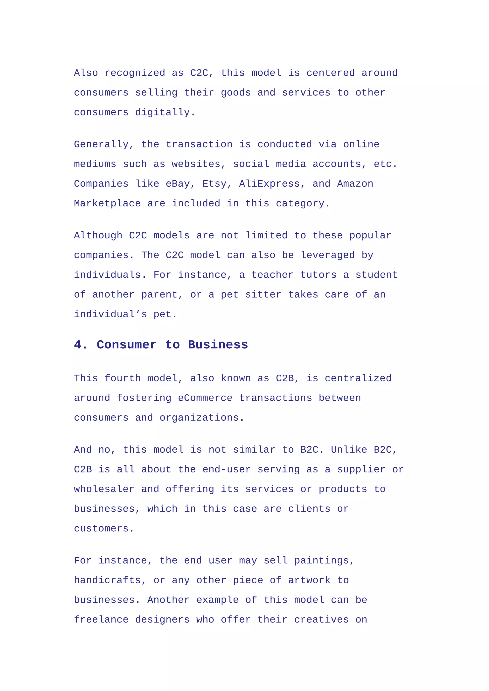 Also recognized as C2C, this model is centered around
consumers selling their goods and services to other
consumers digitally.
Generally, the transaction is conducted via online
mediums such as websites, social media accounts, etc.
Companies like eBay, Etsy, AliExpress, and Amazon
Marketplace are included in this category.
Although C2C models are not limited to these popular
companies. The C2C model can also be leveraged by
individuals. For instance, a teacher tutors a student
of another parent, or a pet sitter takes care of an
individual’s pet.
4. Consumer to Business
This fourth model, also known as C2B, is centralized
around fostering eCommerce transactions between
consumers and organizations.
And no, this model is not similar to B2C. Unlike B2C,
C2B is all about the end-user serving as a supplier or
wholesaler and offering its services or products to
businesses, which in this case are clients or
customers.
For instance, the end user may sell paintings,
handicrafts, or any other piece of artwork to
businesses. Another example of this model can be
freelance designers who offer their creatives on
 