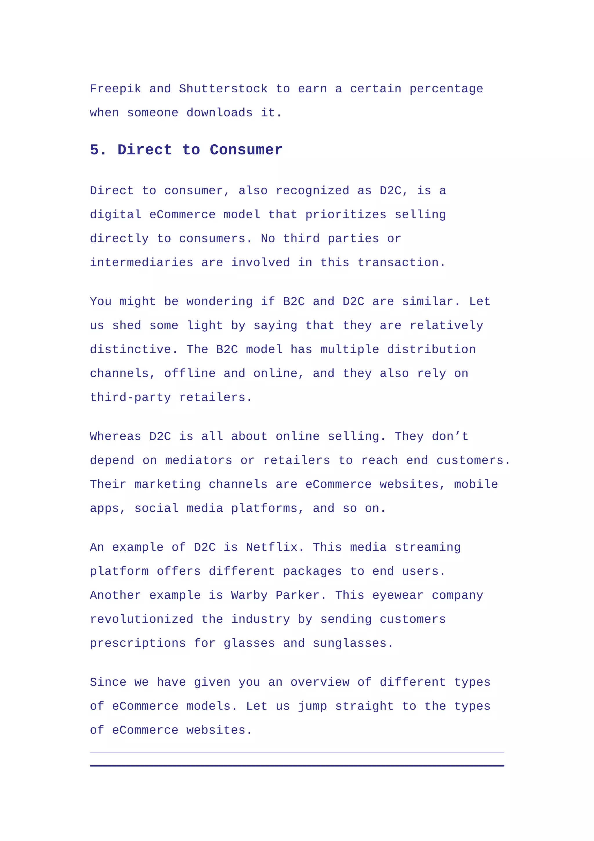 Freepik and Shutterstock to earn a certain percentage
when someone downloads it.
5. Direct to Consumer
Direct to consumer, also recognized as D2C, is a
digital eCommerce model that prioritizes selling
directly to consumers. No third parties or
intermediaries are involved in this transaction.
You might be wondering if B2C and D2C are similar. Let
us shed some light by saying that they are relatively
distinctive. The B2C model has multiple distribution
channels, offline and online, and they also rely on
third-party retailers.
Whereas D2C is all about online selling. They don’t
depend on mediators or retailers to reach end customers.
Their marketing channels are eCommerce websites, mobile
apps, social media platforms, and so on.
An example of D2C is Netflix. This media streaming
platform offers different packages to end users.
Another example is Warby Parker. This eyewear company
revolutionized the industry by sending customers
prescriptions for glasses and sunglasses.
Since we have given you an overview of different types
of eCommerce models. Let us jump straight to the types
of eCommerce websites.
 