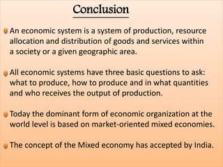 Conclusion
An economic system is a system of production, resource
allocation and distribution of goods and services within
a society or a given geographic area.
All economic systems have three basic questions to ask:
what to produce, how to produce and in what quantities
and who receives the output of production.
Today the dominant form of economic organization at the
world level is based on market-oriented mixed economies.
The concept of the Mixed economy has accepted by India.
 