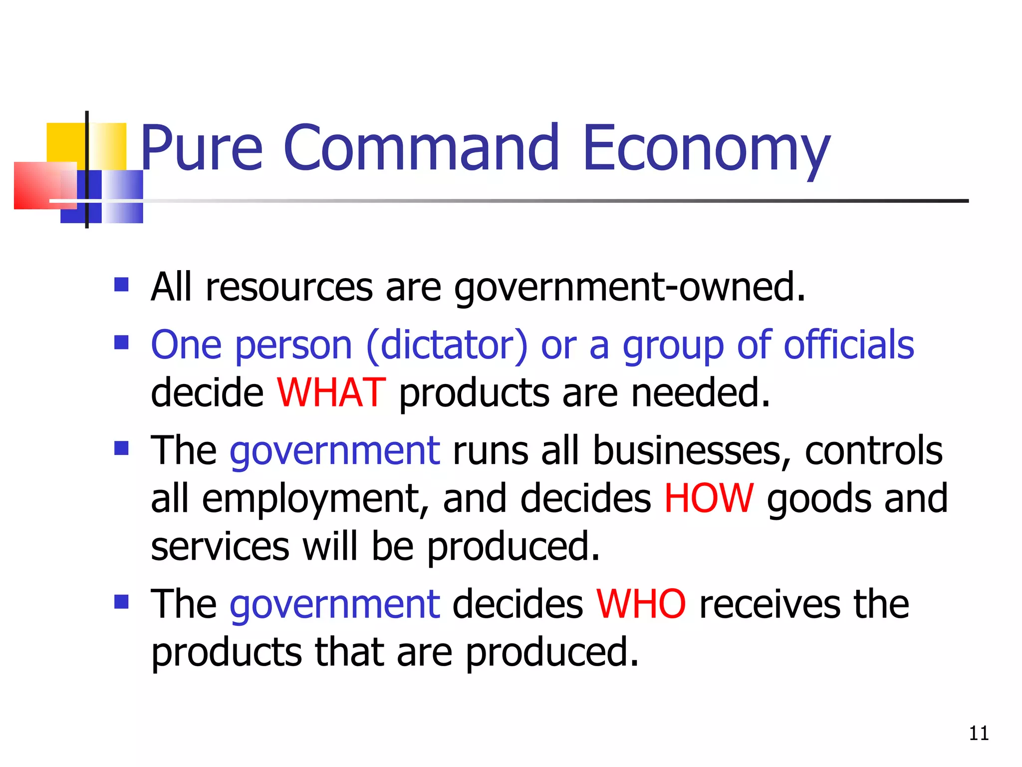 Pure Command Economy All resources are government-owned. One person (dictator) or a group of officials  decide  WHAT  products are needed. The  government  runs all businesses, controls all employment, and decides  HOW  goods and services will be produced. The  government  decides  WHO  receives the products that are produced.  