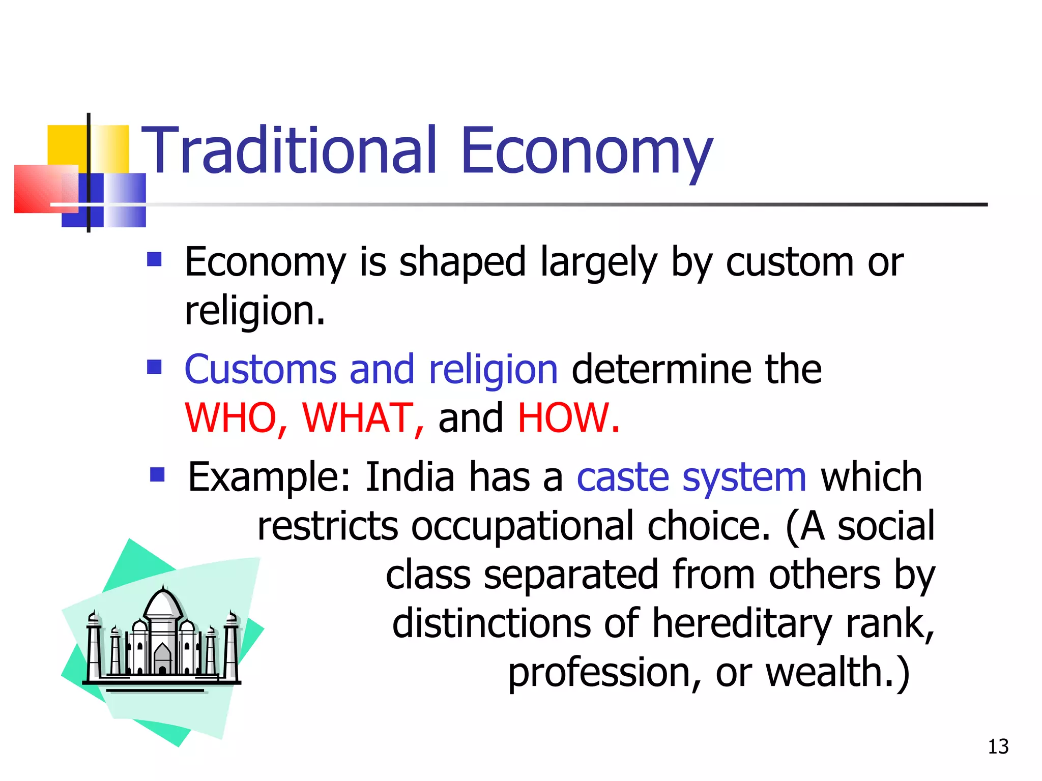 Traditional Economy Economy is shaped largely by custom or religion.  Customs and religion  determine the  WHO,   WHAT,  and  HOW. Example: India has a  caste system  which  restricts occupational choice. (A social class separated from others by distinctions of hereditary rank, profession, or wealth.)  