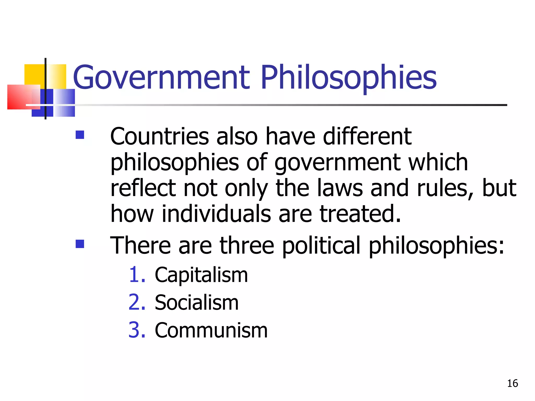 Government Philosophies Countries also have different philosophies of government which reflect not only the laws and rules, but how individuals are treated.  There are three political philosophies: Capitalism Socialism Communism 