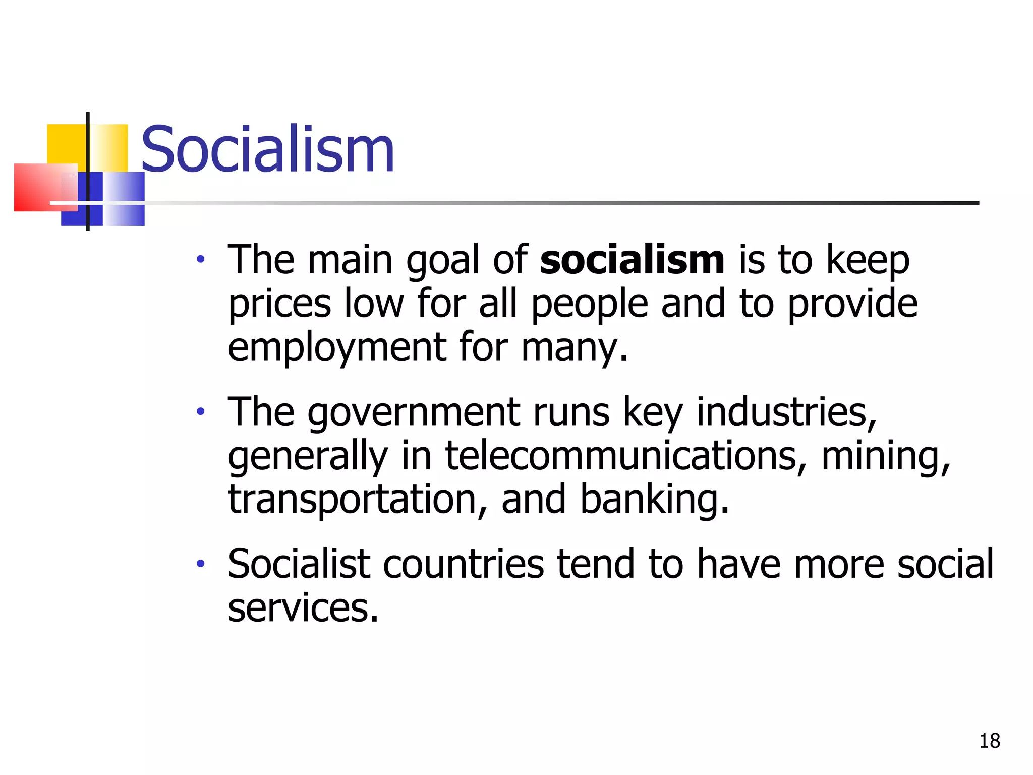 Socialism The main goal of  socialism  is to keep prices low for all people and to provide employment for many. The government runs key industries, generally in telecommunications, mining, transportation, and banking.  Socialist countries tend to have more social services. 