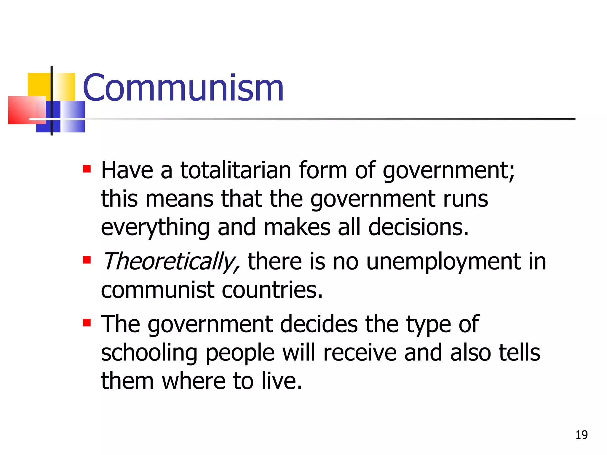 Communism Have a totalitarian form of government; this means that the government runs everything and makes all decisions. Theoretically,  there is no unemployment in communist countries. The government decides the type of schooling people will receive and also tells them where to live. 