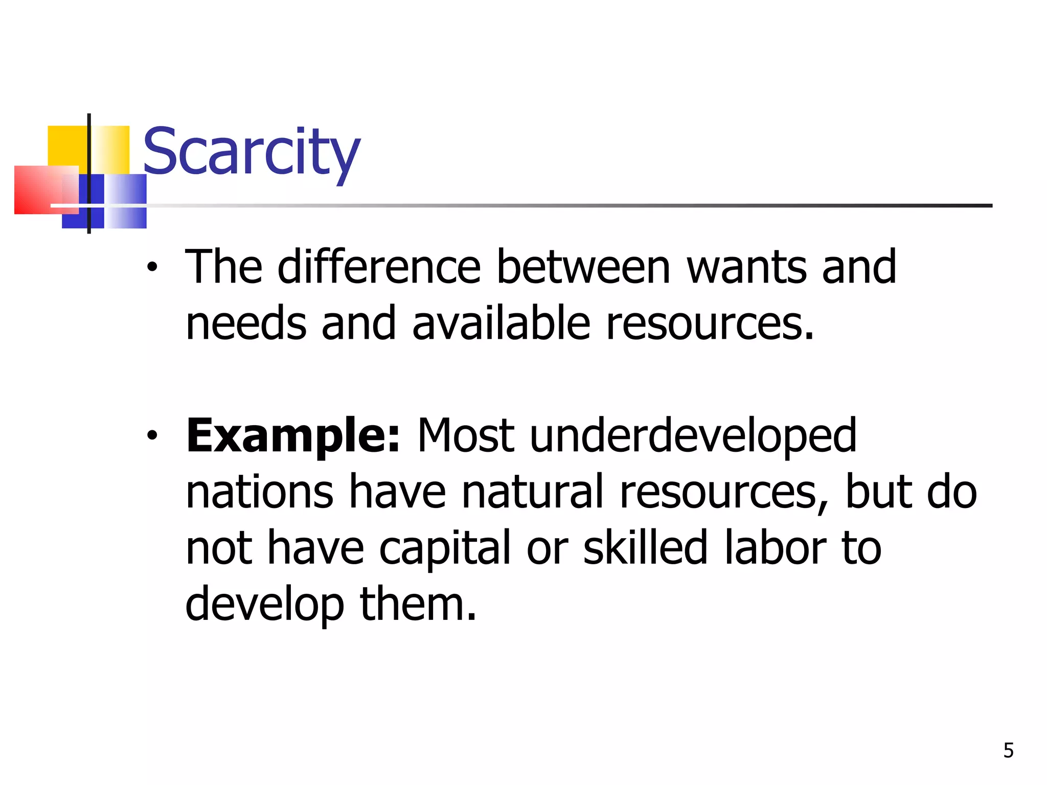 Scarcity The difference between wants and needs and available resources. Example:  Most underdeveloped nations have natural resources, but do not have capital or skilled labor to develop them. 
