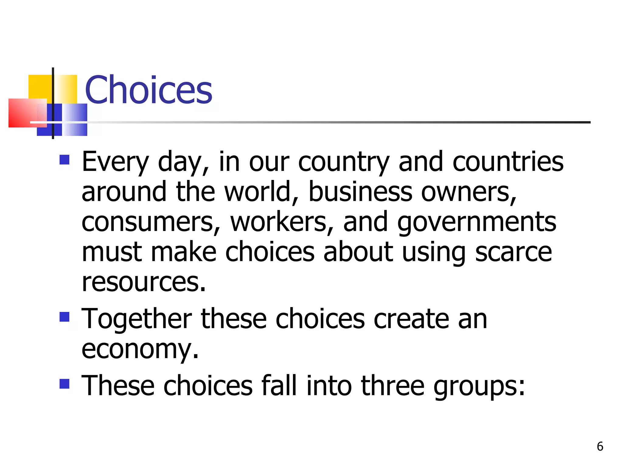 Choices Every day, in our country and countries around the world, business owners, consumers, workers, and governments  must make choices about using scarce resources.  Together these choices create an economy.  These choices fall into three groups: 