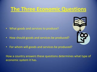 The Three Economic Questions


• What goods and services to produce?

• How should goods and services be produced?

• For whom will goods and services be produced?

How a country answers these questions determines what type of
economic system it has.
 