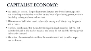 Capitalist economy:
• In a capitalist system, the products manufactured are divided among people,
not according to what they want but on the basis of purchasing power, which is
the ability to buy products and services.
• This means an individual needs to have the money with him to buy the goods
and services.
• The low-cost housing for the underprivileged is much required but will not
include demand in the market because the needy do not have the buying power
to back the demand.
• Therefore, the commodities will not be manufactured and provided as per
market forces.
 