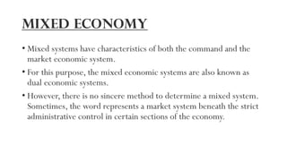 Mixed economy
• Mixed systems have characteristics of both the command and the
market economic system.
• For this purpose, the mixed economic systems are also known as
dual economic systems.
• However, there is no sincere method to determine a mixed system.
Sometimes, the word represents a market system beneath the strict
administrative control in certain sections of the economy.
 