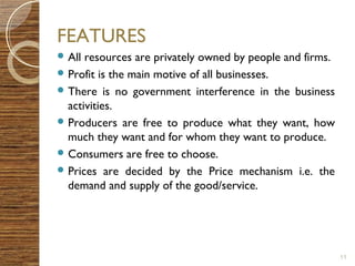 FEATURES 
All resources are privately owned by people and firms. 
Profit is the main motive of all businesses. 
There is no government interference in the business 
activities. 
Producers are free to produce what they want, how 
much they want and for whom they want to produce. 
Consumers are free to choose. 
Prices are decided by the Price mechanism i.e. the 
demand and supply of the good/service. 
11 
 