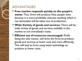 ADVANTAGES 
Free market responds quickly to the people’s 
wants: Thus, firms will produce what people want 
because it is more profitable whereas anything which is 
not demanded will be taken out of production. 
Wide Variety of goods and services: There will be 
wide variety of goods and services available in the 
market to suit everybody’s taste. 
Efficient use of resources encouraged: Profit 
being the sole motive, will drive the firms to produce 
goods and services at lower cost and more efficiently. 
This will lead to firms using latest technology to 
produce at lower costs. 
12 
 