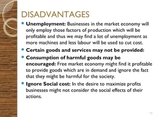 DISADVANTAGES 
Unemployment: Businesses in the market economy will 
only employ those factors of production which will be 
profitable and thus we may find a lot of unemployment as 
more machines and less labour will be used to cut cost. 
Certain goods and services may not be provided: 
Consumption of harmful goods may be 
encouraged: Free market economy might find it profitable 
to provide goods which are in demand and ignore the fact 
that they might be harmful for the society. 
Ignore Social cost: In the desire to maximize profits 
businesses might not consider the social effects of their 
actions. 
13 
 