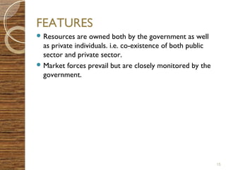 FEATURES 
Resources are owned both by the government as well 
as private individuals. i.e. co-existence of both public 
sector and private sector. 
Market forces prevail but are closely monitored by the 
government. 
15 
 