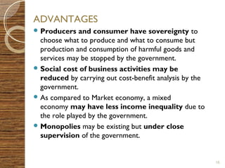 ADVANTAGES 
Producers and consumer have sovereignty to 
choose what to produce and what to consume but 
production and consumption of harmful goods and 
services may be stopped by the government. 
Social cost of business activities may be 
reduced by carrying out cost-benefit analysis by the 
government. 
As compared to Market economy, a mixed 
economy may have less income inequality due to 
the role played by the government. 
Monopolies may be existing but under close 
supervision of the government. 
16 
 