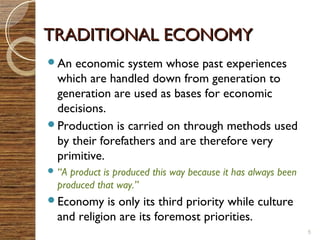 TTRRAADDIITTIIOONNAALL EECCOONNOOMMYY 
An economic system whose past experiences 
which are handled down from generation to 
generation are used as bases for economic 
decisions. 
Production is carried on through methods used 
by their forefathers and are therefore very 
primitive. 
“A product is produced this way because it has always been 
produced that way.” 
Economy is only its third priority while culture 
and religion are its foremost priorities. 
5 
 