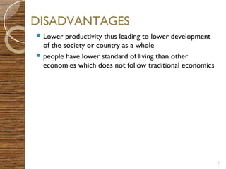 7 
DISADVANTAGES 
Lower productivity thus leading to lower development 
of the society or country as a whole 
people have lower standard of living than other 
economies which does not follow traditional economics 
 