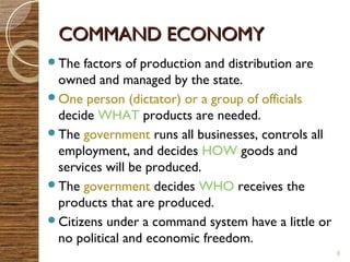 CCOOMMMMAANNDD EECCOONNOOMMYY 
The factors of production and distribution are 
owned and managed by the state. 
One person (dictator) or a group of officials 
decide WHAT products are needed. 
The government runs all businesses, controls all 
employment, and decides HOW goods and 
services will be produced. 
The government decides WHO receives the 
products that are produced. 
Citizens under a command system have a little or 
no political and economic freedom. 
8 
 