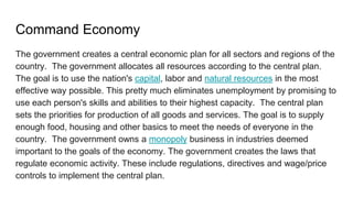 Command Economy
The government creates a central economic plan for all sectors and regions of the
country. The government allocates all resources according to the central plan.
The goal is to use the nation's capital, labor and natural resources in the most
effective way possible. This pretty much eliminates unemployment by promising to
use each person's skills and abilities to their highest capacity. The central plan
sets the priorities for production of all goods and services. The goal is to supply
enough food, housing and other basics to meet the needs of everyone in the
country. The government owns a monopoly business in industries deemed
important to the goals of the economy. The government creates the laws that
regulate economic activity. These include regulations, directives and wage/price
controls to implement the central plan.
 