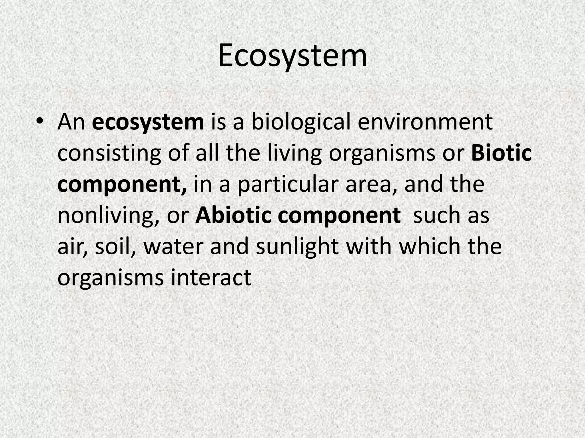 Ecosystem
• An ecosystem is a biological environment
  consisting of all the living organisms or Biotic
  component, in a particular area, and the
  nonliving, or Abiotic component such as
  air, soil, water and sunlight with which the
  organisms interact
 