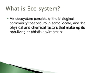  An ecosystem consists of the biological
community that occurs in some locale, and the
physical and chemical factors that make up its
non-living or abiotic environment
 