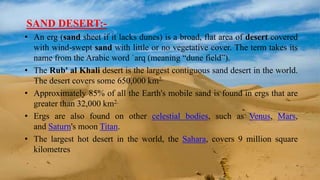 SAND DESERT:-
• An erg (sand sheet if it lacks dunes) is a broad, flat area of desert covered
with wind-swept sand with little or no vegetative cover. The term takes its
name from the Arabic word ʿarq (meaning “dune field”).
• The Rub' al Khali desert is the largest contiguous sand desert in the world.
The desert covers some 650,000 km2.
• Approximately 85% of all the Earth's mobile sand is found in ergs that are
greater than 32,000 km2.
• Ergs are also found on other celestial bodies, such as Venus, Mars,
and Saturn's moon Titan.
• The largest hot desert in the world, the Sahara, covers 9 million square
kilometres
 