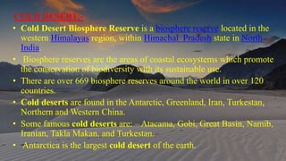 COLD DESERT:-
• Cold Desert Biosphere Reserve is a biosphere reserve located in the
western Himalayas region, within Himachal Pradesh state in North
India.
• Biosphere reserves are the areas of coastal ecosystems which promote
the conservation of biodiversity with its sustainable use.
• There are over 669 biosphere reserves around the world in over 120
countries.
• Cold deserts are found in the Antarctic, Greenland, Iran, Turkestan,
Northern and Western China.
• Some famous cold deserts are: – Atacama, Gobi, Great Basin, Namib,
Iranian, Takla Makan, and Turkestan.
• Antarctica is the largest cold desert of the earth.
 
