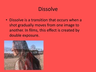 Dissolve
• Dissolve is a transition that occurs when a
  shot gradually moves from one image to
  another. In films, this effect is created by
  double exposure.
 