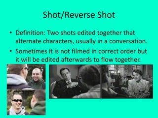 Shot/Reverse Shot
• Definition: Two shots edited together that
  alternate characters, usually in a conversation.
• Sometimes it is not filmed in correct order but
  it will be edited afterwards to flow together.
 