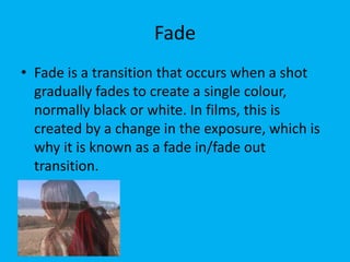 Fade
• Fade is a transition that occurs when a shot
  gradually fades to create a single colour,
  normally black or white. In films, this is
  created by a change in the exposure, which is
  why it is known as a fade in/fade out
  transition.
 