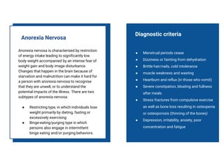 Anorexia nervosa is characterised by restriction
of energy intake leading to significantly low
body weight accompanied by an intense fear of
weight gain and body image disturbance.
Changes that happen in the brain because of
starvation and malnutrition can make it hard for
a person with anorexia nervosa to recognise
that they are unwell, or to understand the
potential impacts of the illness. There are two
subtypes of anorexia nervosa:
● Restricting type, in which individuals lose
weight primarily by dieting, fasting or
excessively exercising
● Binge-eating/purging type in which
persons also engage in intermittent
binge eating and/or purging behaviors.
Anorexia Nervosa
● Menstrual periods cease
● Dizziness or fainting from dehydration
● Brittle hair/nails, cold intolerance
● muscle weakness and wasting
● Heartburn and reflux (in those who vomit)
● Severe constipation, bloating and fullness
after meals
● Stress fractures from compulsive exercise
as well as bone loss resulting in osteopenia
or osteoporosis (thinning of the bones)
● Depression, irritability, anxiety, poor
concentration and fatigue
Diagnostic criteria
 
