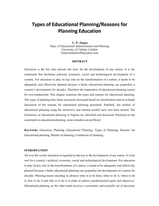Types of Educational Planning/Reasons for
Planning Education
C. P. Akpan
Dept. of Educational Administration and Planning
University of Calabar, Calabar
Email:drcharles99@yahoo.com
ABSTRACT
Education is the key that unlocks the door for the development of any nation. It is the
instrument that facilitates political, economic, social and technological development of a
country. For education to play its key role on the transformation of a nation, it needs to be
adequately and effectively planned because a faulty educational planning can jeopardize a
country’s development for decades. Therefore the importance of educational planning cannot
be over-emphasized. This chapter examines the types and reasons for educational planning.
The types of planning have been succinctly discussed based on classification and an in-depth
discussion of the reasons for educational planning presented. Similarly, the models of
educational planning using the interactive and rational models have also been treated. The
limitations of educational planning in Nigeria are identified and discussed. Premised on the
constraints to educational planning, some remedies are proffered.
Keywords: Education, Planning, Educational Planning, Types of Planning, Reasons for
Educational planning, Models of planning, Limitations of planning
INTRODUCTION
All over the world, education is regarded as the key to the development of any nation. It is the
tool for a country’s political, economic, social and technological development. For education
to play its key role in the transformation of a nation, it needs to be adequately and effectively
planned because a faulty educational planning can jeopardize the development of a nation for
decades. Planning means deciding in advance what is to be done, when to do it, where to do
it, how to do it and who is to do it in order to achieve predetermined goals and objectives.
Educational planning on the other hand involves a systematic and scientific set of decisions
 