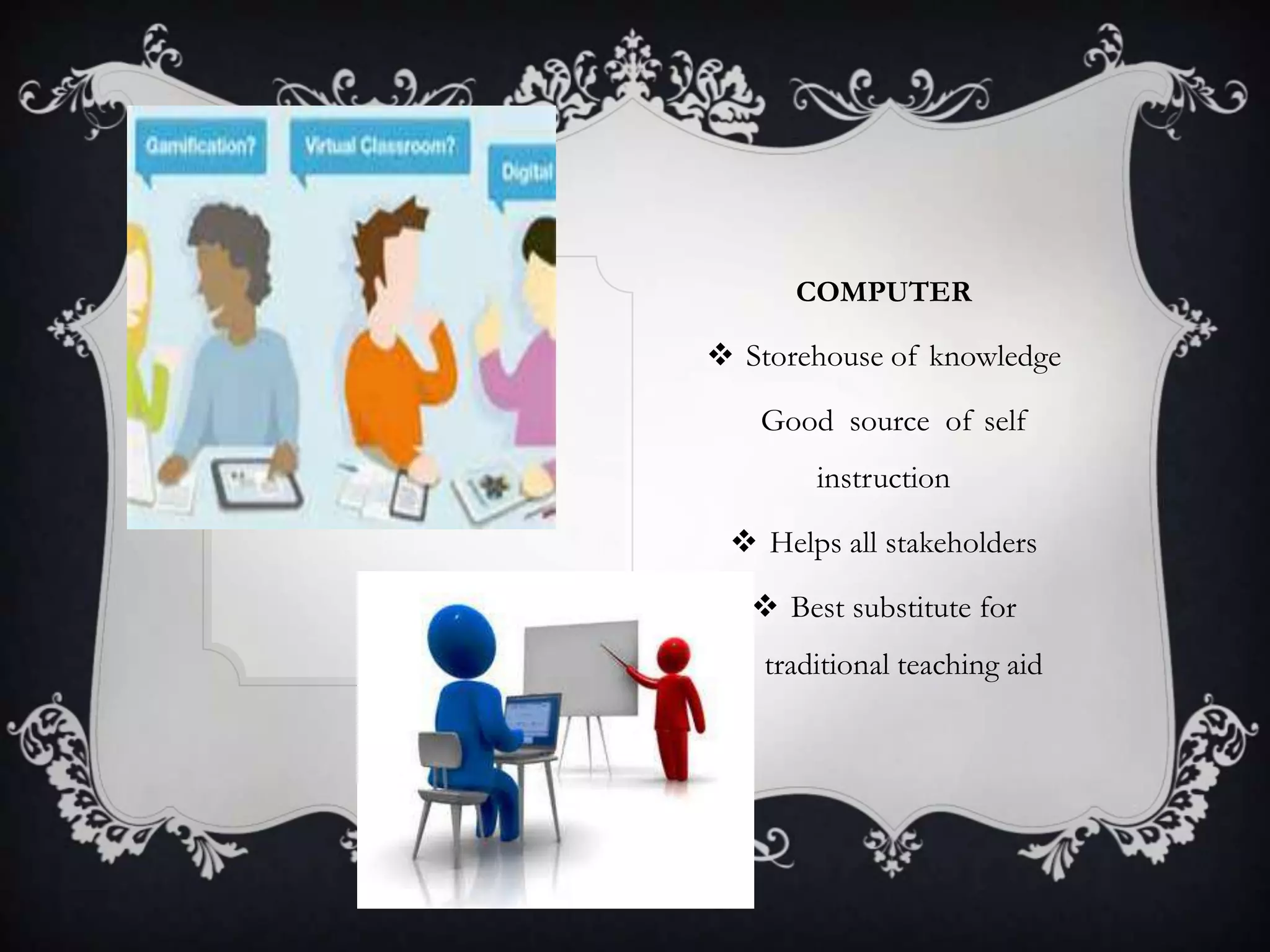 COMPUTER
 Storehouse of knowledge
Good source of self
instruction
 Helps all stakeholders
 Best substitute for
traditional teaching aid
 