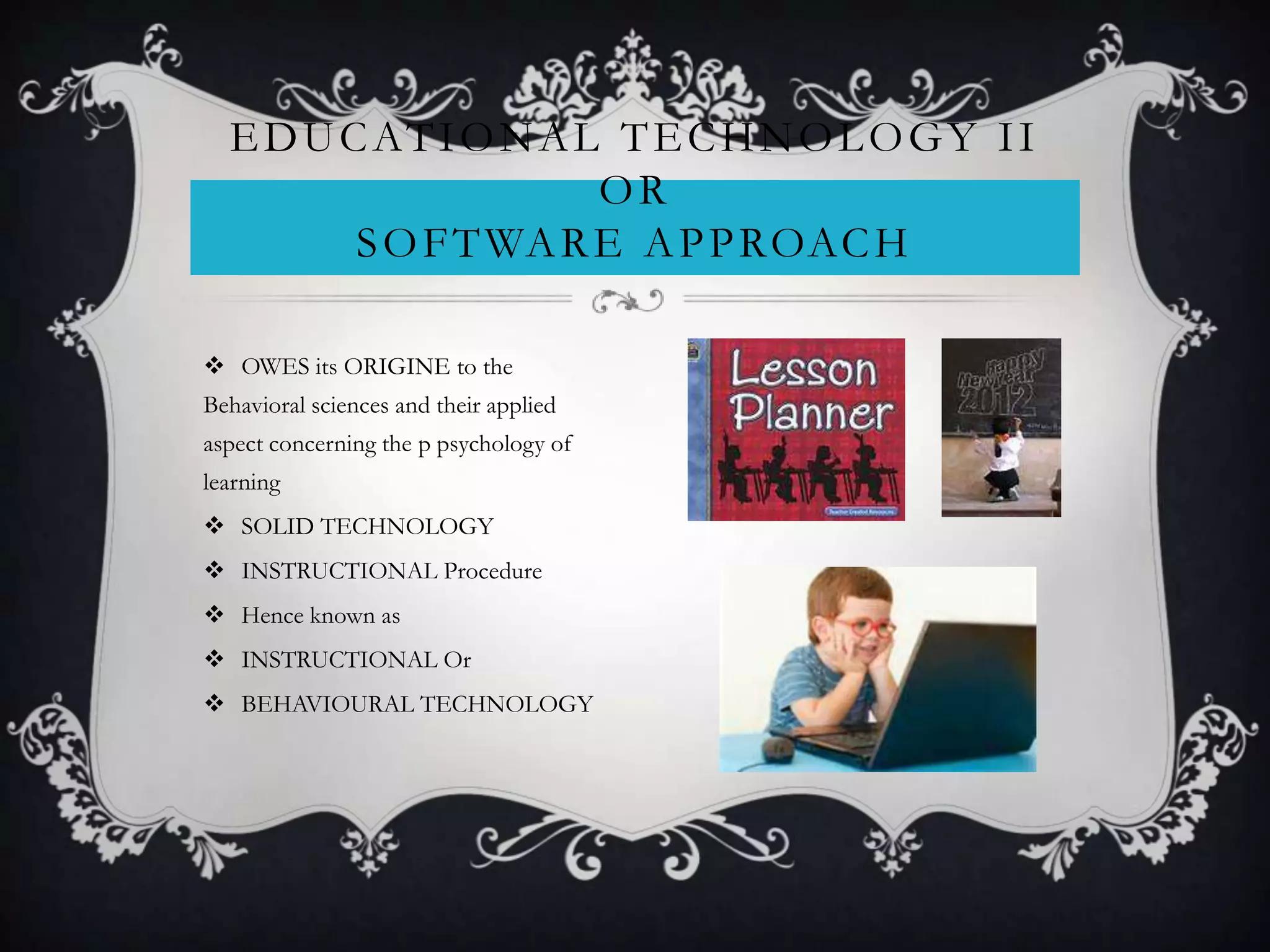  OWES its ORIGINE to the
Behavioral sciences and their applied
aspect concerning the p psychology of
learning
 SOLID TECHNOLOGY
 INSTRUCTIONAL Procedure
 Hence known as
 INSTRUCTIONAL Or
 BEHAVIOURAL TECHNOLOGY
EDUCATIONAL TECHNOLOGY II
OR
SOFTWARE APPROACH
 