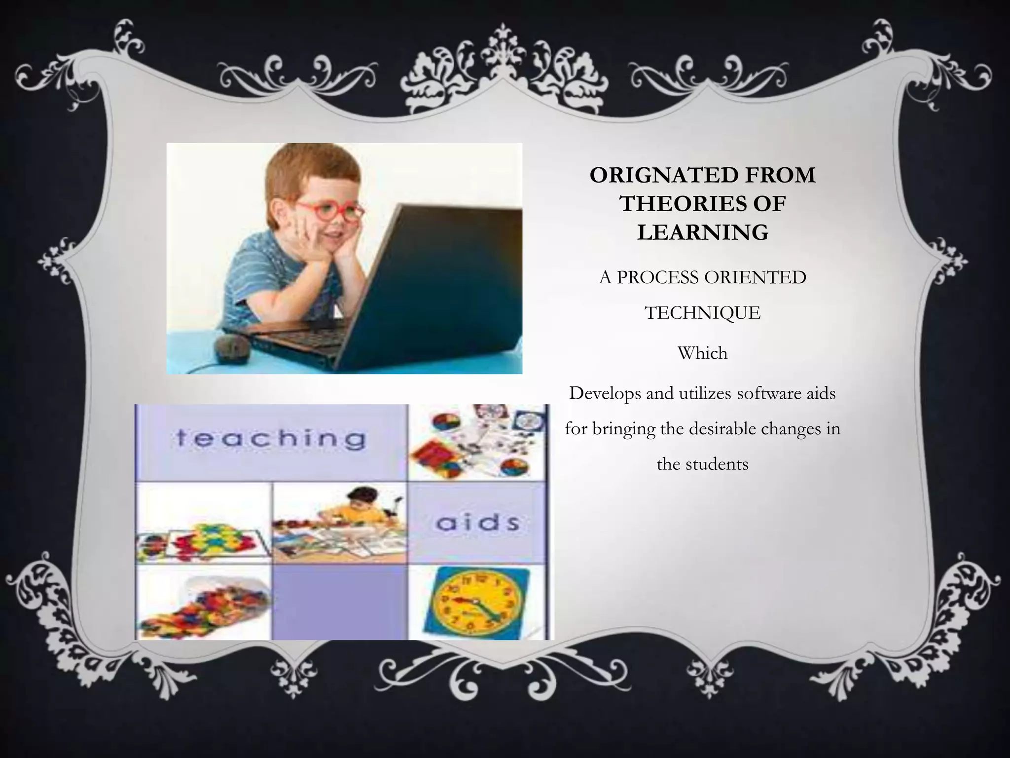 ORIGNATED FROM
THEORIES OF
LEARNING
A PROCESS ORIENTED
TECHNIQUE
Which
Develops and utilizes software aids
for bringing the desirable changes in
the students
 