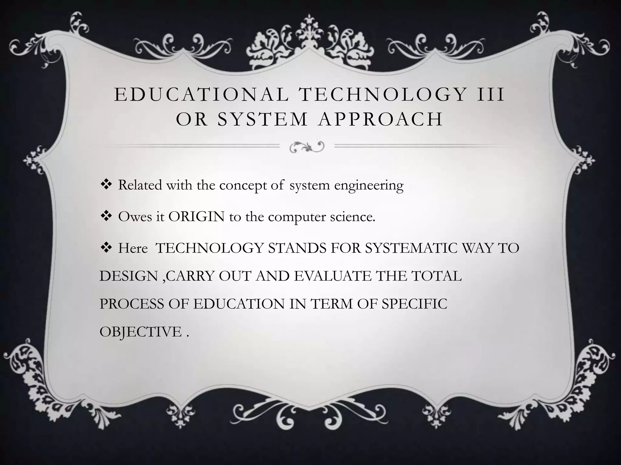 EDUCATIONAL TECHNOLOGY III
OR SYSTEM APPROACH
 Related with the concept of system engineering
 Owes it ORIGIN to the computer science.
 Here TECHNOLOGY STANDS FOR SYSTEMATIC WAY TO
DESIGN ,CARRY OUT AND EVALUATE THE TOTAL
PROCESS OF EDUCATION IN TERM OF SPECIFIC
OBJECTIVE .
 
