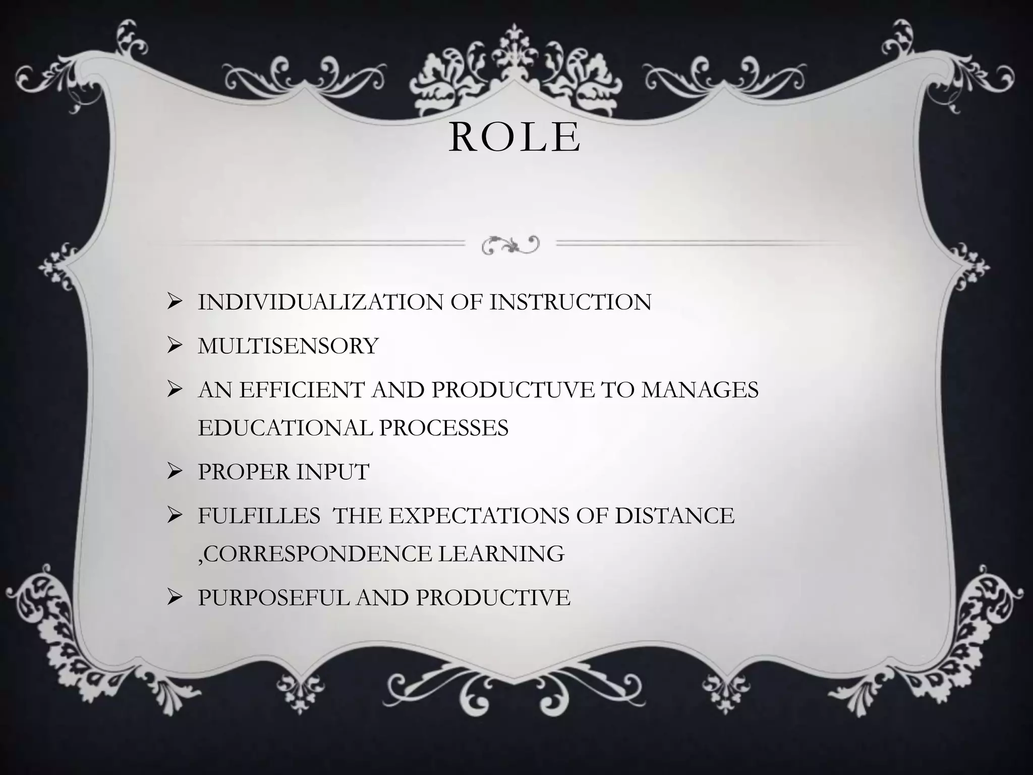 ROLE
 INDIVIDUALIZATION OF INSTRUCTION
 MULTISENSORY
 AN EFFICIENT AND PRODUCTUVE TO MANAGES
EDUCATIONAL PROCESSES
 PROPER INPUT
 FULFILLES THE EXPECTATIONS OF DISTANCE
,CORRESPONDENCE LEARNING
 PURPOSEFUL AND PRODUCTIVE
 