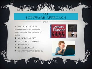  OWES its ORIGINE to the
Behavioral sciences and their applied
aspect concerning the p psychology of
learning
 SOLID TECHNOLOGY
 INSTRUCTIONAL Procedure
 Hence known as
 INSTRUCTIONAL Or
 BEHAVIOURAL TECHNOLOGY
EDUCATIONAL TECHNOLOGY II
OR
SOFTWARE APPROACH
 