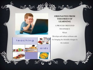 ORIGNATED FROM
THEORIES OF
LEARNING
A PROCESS ORIENTED
TECHNIQUE
Which
Develops and utilizes software aids
for bringing the desirable changes in
the students
 