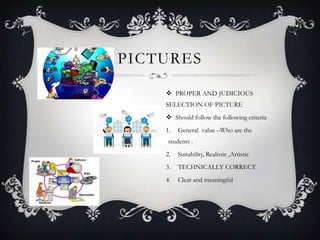 PICTURES
 PROPER AND JUDICIOUS
SELECTION OF PICTURE
 Should follow the following criteria
1. General value –Who are the
students .
2. Suitability, Realistic ,Artistic
3. TECHNICALLY CORRECT
4. Clear and meaningful
 