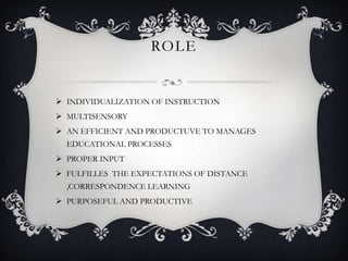 ROLE
 INDIVIDUALIZATION OF INSTRUCTION
 MULTISENSORY
 AN EFFICIENT AND PRODUCTUVE TO MANAGES
EDUCATIONAL PROCESSES
 PROPER INPUT
 FULFILLES THE EXPECTATIONS OF DISTANCE
,CORRESPONDENCE LEARNING
 PURPOSEFUL AND PRODUCTIVE
 