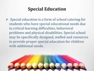 Special Education
 Special education is a form of school catering for
students who have special educational needs due
to critical learning difficulties, behavioral
problems and physical disabilities. Special school
may be specifically designed, staffed and resources
to provide proper special education for children
with additional needs.
 