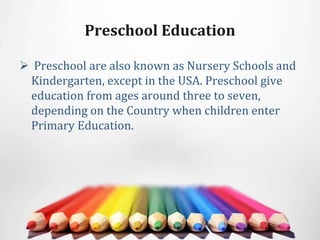 Preschool Education
 Preschool are also known as Nursery Schools and
Kindergarten, except in the USA. Preschool give
education from ages around three to seven,
depending on the Country when children enter
Primary Education.
 