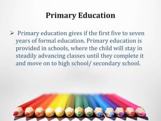 Primary Education
 Primary education gives if the first five to seven
years of formal education. Primary education is
provided in schools, where the child will stay in
steadily advancing classes until they complete it
and move on to high school/ secondary school.
 