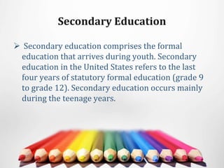 Secondary Education
 Secondary education comprises the formal
education that arrives during youth. Secondary
education in the United States refers to the last
four years of statutory formal education (grade 9
to grade 12). Secondary education occurs mainly
during the teenage years.
 