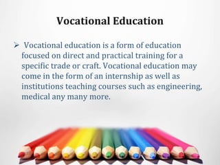 Vocational Education
 Vocational education is a form of education
focused on direct and practical training for a
specific trade or craft. Vocational education may
come in the form of an internship as well as
institutions teaching courses such as engineering,
medical any many more.
 